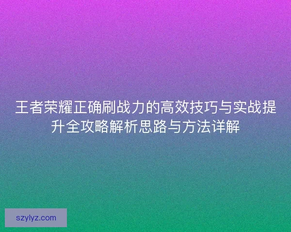 王者荣耀正确刷战力的高效技巧与实战提升全攻略解析思路与方法详解